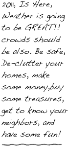 2011, Is Here, Weather is going to be GREAT!! crowds should be also. Be safe, De-clutter your homes, make some money,buy some treasures, get to know your neighbors, and have some fun! 
￼
